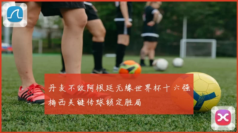 丹麦不敌阿根廷无缘世界杯十六强梅西关键传球锁定胜局