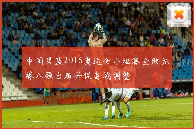 中国男篮2016奥运会小组赛全败无缘八强出局并促备战调整