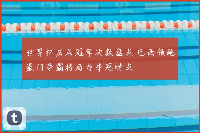 世界杯历届冠军次数盘点 巴西领跑豪门争霸格局与夺冠特点