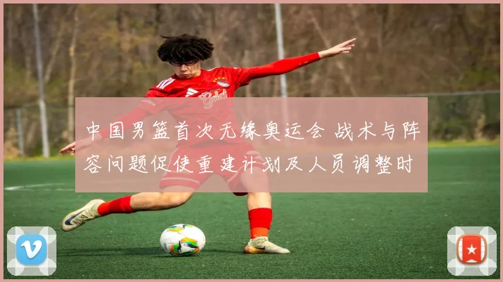 中国男篮首次无缘奥运会 战术与阵容问题促使重建计划及人员调整时间表