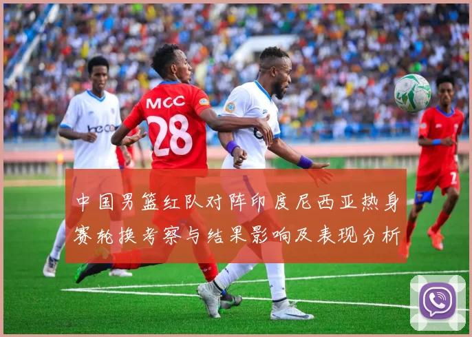 中国男篮红队对阵印度尼西亚热身赛轮换考察与结果影响及表现分析