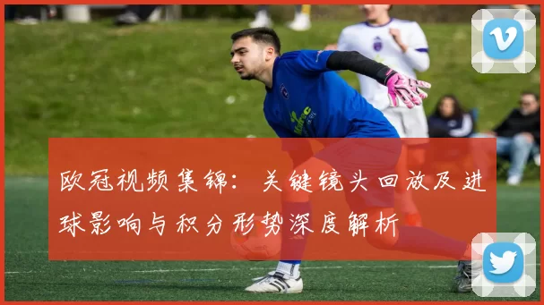 欧冠视频集锦：关键镜头回放及进球影响与积分形势深度解析