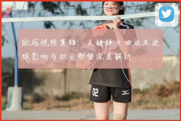 欧冠视频集锦：关键镜头回放及进球影响与积分形势深度解析