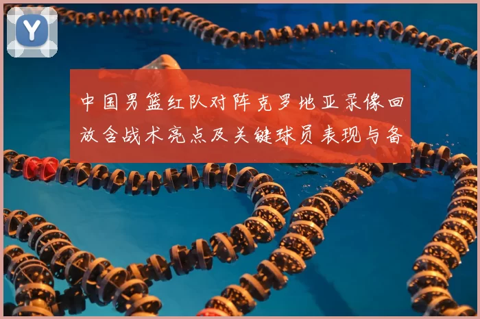 中国男篮红队对阵克罗地亚录像回放含战术亮点及关键球员表现与备战影响