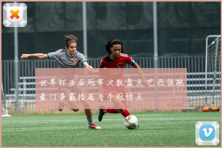 世界杯历届冠军次数盘点 巴西领跑豪门争霸格局与夺冠特点