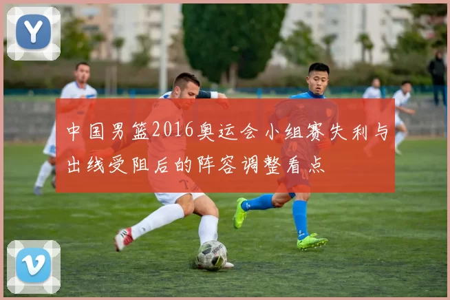 中国男篮2016奥运会小组赛失利与出线受阻后的阵容调整看点