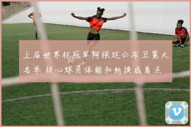 上届世界杯冠军阿根廷公布卫冕大名单 核心球员体能和轮换成看点