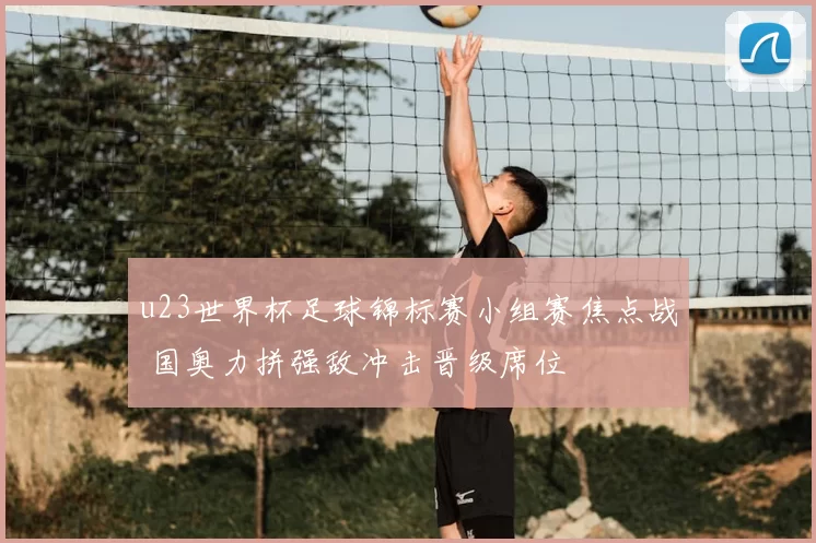 u23世界杯足球锦标赛小组赛焦点战 国奥力拼强敌冲击晋级席位