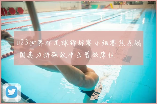 u23世界杯足球锦标赛小组赛焦点战 国奥力拼强敌冲击晋级席位