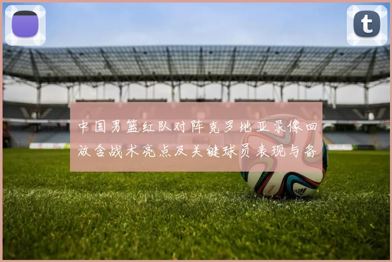 中国男篮红队对阵克罗地亚录像回放含战术亮点及关键球员表现与备战影响
