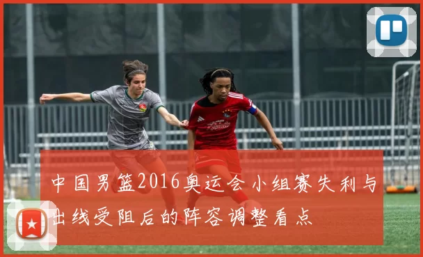 中国男篮2016奥运会小组赛失利与出线受阻后的阵容调整看点