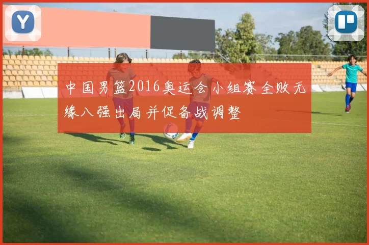 中国男篮2016奥运会小组赛全败无缘八强出局并促备战调整