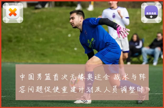 中国男篮首次无缘奥运会 战术与阵容问题促使重建计划及人员调整时间表