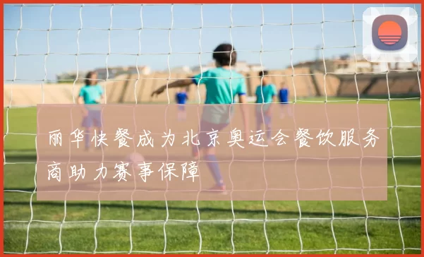 丽华快餐成为北京奥运会餐饮服务商助力赛事保障