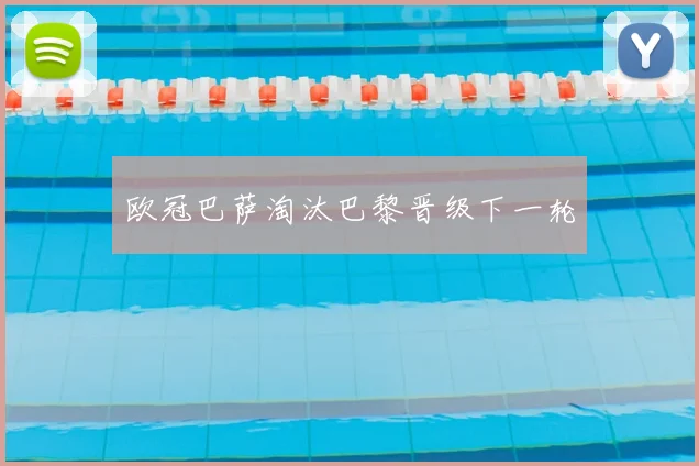 欧冠巴萨淘汰巴黎晋级下一轮