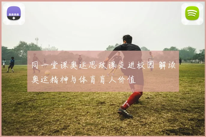 同一堂课奥运思政课走进校园 解读奥运精神与体育育人价值