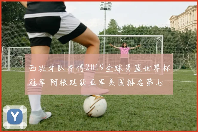 西班牙队夺得2019全球男篮世界杯冠军 阿根廷获亚军美国排名第七