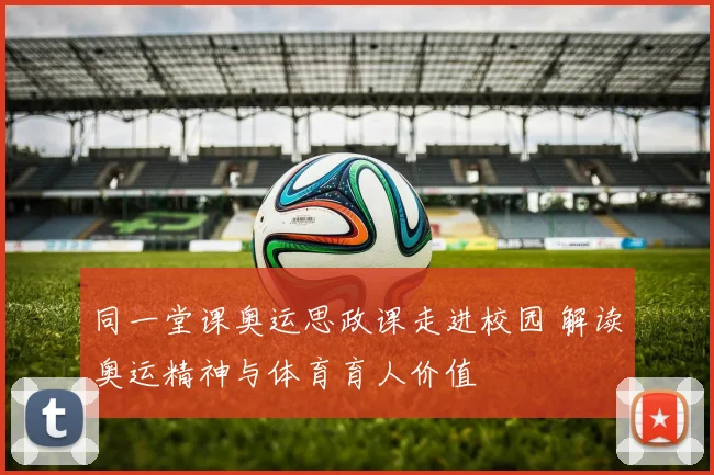 同一堂课奥运思政课走进校园 解读奥运精神与体育育人价值