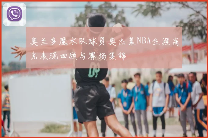 奥兰多魔术队球员奥杰莱NBA生涯高光表现回顾与赛场集锦