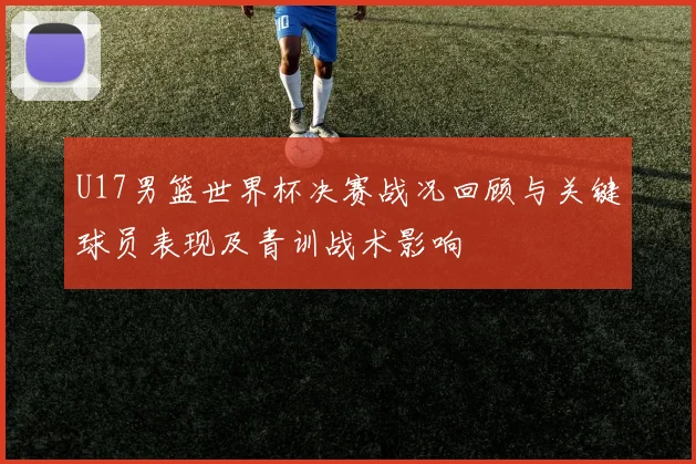 U17男篮世界杯决赛战况回顾与关键球员表现及青训战术影响