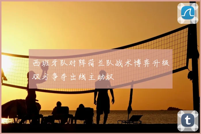 西班牙队对阵荷兰队战术博弈升级双方争夺出线主动权