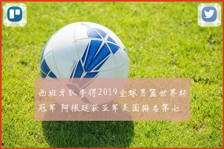西班牙队夺得2019全球男篮世界杯冠军 阿根廷获亚军美国排名第七