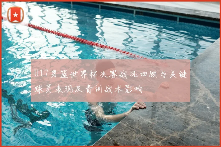 U17男篮世界杯决赛战况回顾与关键球员表现及青训战术影响