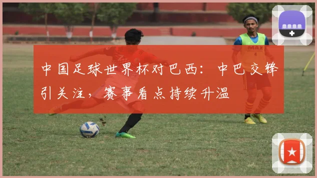 中国足球世界杯对巴西：中巴交锋引关注，赛事看点持续升温