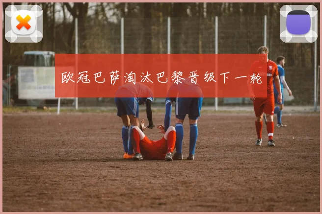 欧冠巴萨淘汰巴黎晋级下一轮