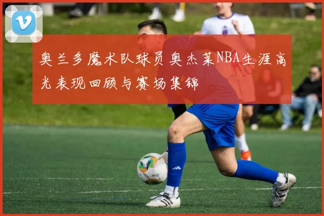 奥兰多魔术队球员奥杰莱NBA生涯高光表现回顾与赛场集锦